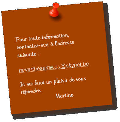 Pour toute information, contactez-moi  ladresse suivante :   neverthesame.eu@skynet.be  Je me ferai un plaisir de vous rpondre. Martine